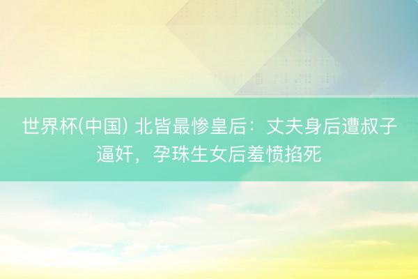 世界杯(中国) 北皆最惨皇后：丈夫身后遭叔子逼奸，孕珠生女后羞愤掐死