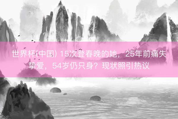世界杯(中国) 15次登春晚的她，25年前痛失挚爱，54岁仍只身？现状照引热议