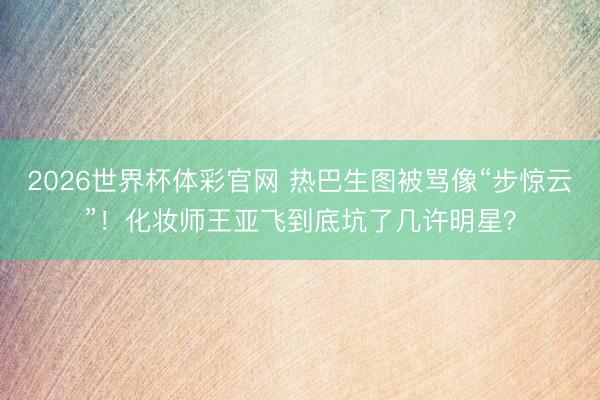 2026世界杯体彩官网 热巴生图被骂像“步惊云”！化妆师王亚飞到底坑了几许明星？
