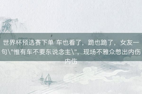 世界杯预选赛下单 车也看了，跪也跪了，女友一句