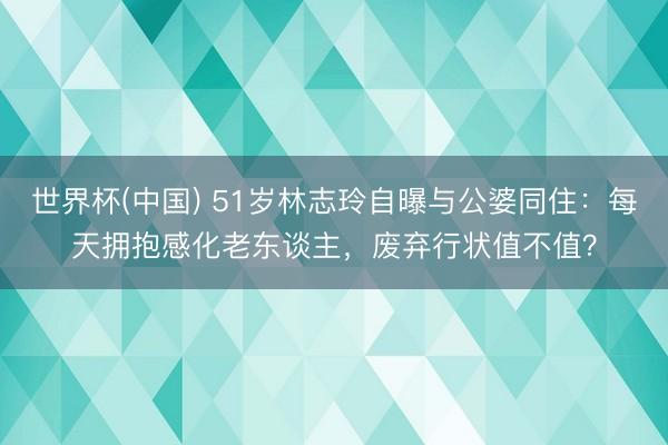 世界杯(中国) 51岁林志玲自曝与公婆同住：每天拥抱感化老东谈主，废弃行状值不值？