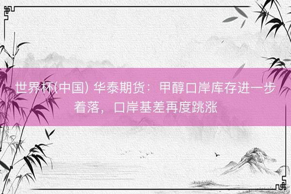 世界杯(中国) 华泰期货：甲醇口岸库存进一步着落，口岸基差再度跳涨
