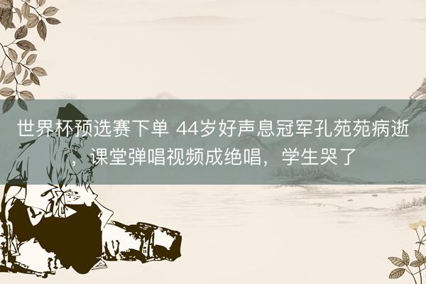 世界杯预选赛下单 44岁好声息冠军孔苑苑病逝，课堂弹唱视频成绝唱，学生哭了