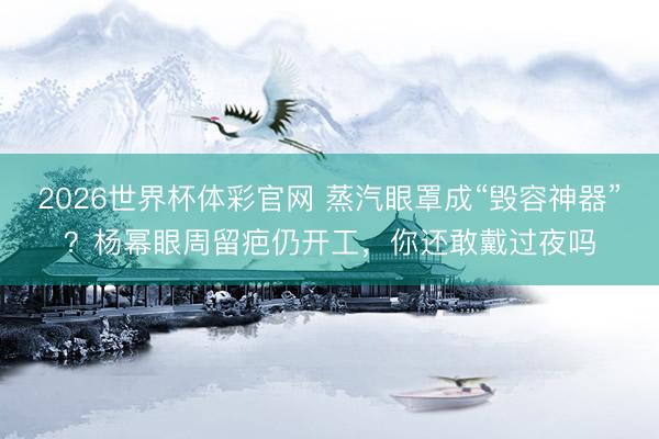2026世界杯体彩官网 蒸汽眼罩成“毁容神器”？杨幂眼周留疤仍开工，你还敢戴过夜吗