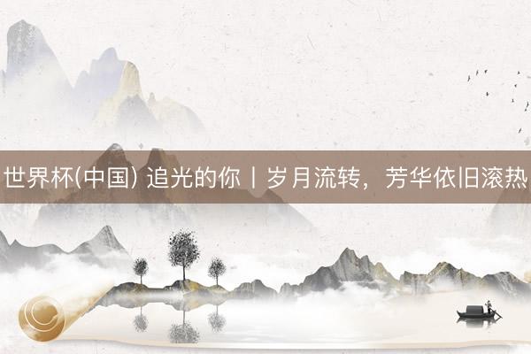 世界杯(中国) 追光的你丨岁月流转，芳华依旧滚热