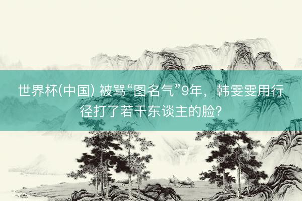 世界杯(中国) 被骂“图名气”9年，韩雯雯用行径打了若干东谈主的脸？