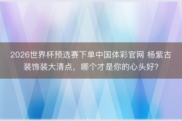 2026世界杯预选赛下单中国体彩官网 杨紫古装饰装大清点，哪个才是你的心头好？