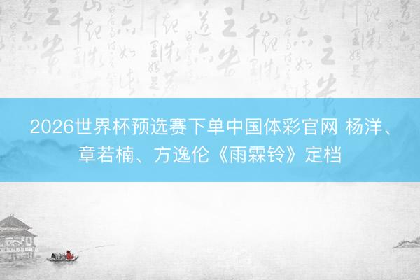 2026世界杯预选赛下单中国体彩官网 杨洋、章若楠、方逸伦《雨霖铃》定档