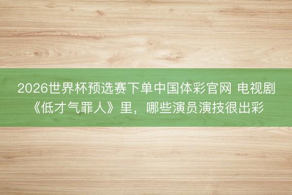 2026世界杯预选赛下单中国体彩官网 电视剧《低才气罪人》里，哪些演员演技很出彩