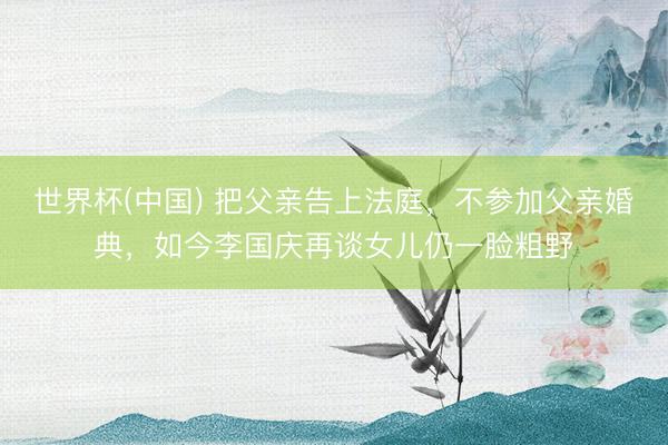 世界杯(中国) 把父亲告上法庭，不参加父亲婚典，如今李国庆再谈女儿仍一脸粗野