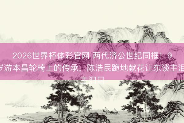2026世界杯体彩官网 两代济公世纪同框!93岁游本昌轮椅上的传承,陈浩民跪地献花让东谈主泪目