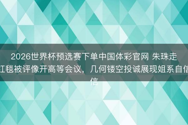 2026世界杯预选赛下单中国体彩官网 朱珠走红毯被评像开高等会议,几何镂空投诚展现姐系自信