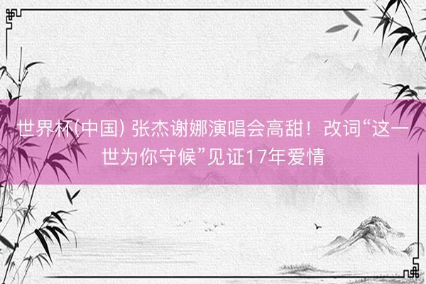 世界杯(中国) 张杰谢娜演唱会高甜！改词“这一世为你守候”见证17年爱情