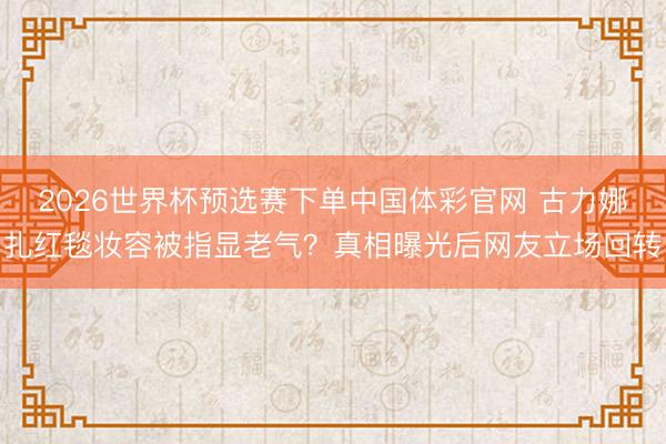 2026世界杯预选赛下单中国体彩官网 古力娜扎红毯妆容被指显老气？真相曝光后网友立场回转