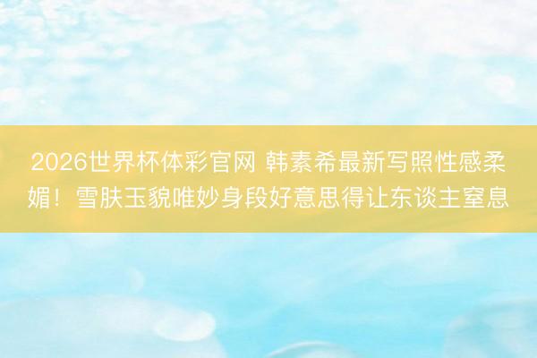2026世界杯体彩官网 韩素希最新写照性感柔媚！雪肤玉貌唯妙身段好意思得让东谈主窒息
