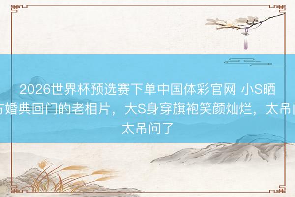 2026世界杯预选赛下单中国体彩官网 小S晒我方婚典回门的老相片，大S身穿旗袍笑颜灿烂，太吊问了