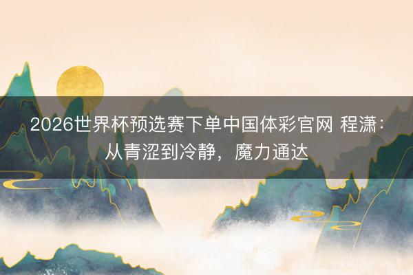 2026世界杯预选赛下单中国体彩官网 程潇：从青涩到冷静，魔力通达