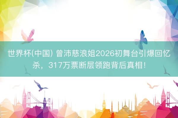 世界杯(中国) 曾沛慈浪姐2026初舞台引爆回忆杀,317万票断层领跑背后真相!