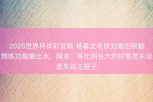2026世界杯体彩官网 杨幂北电铁刘海旧照翻红!素颜练功服嫩出水,网友:等比例长大的好意思东谈主胚子