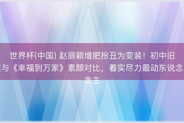 世界杯(中国) 赵丽颖增肥扮丑为变装!初中旧照与《幸福到万家》素颜对比,着实尽力最动东说念主