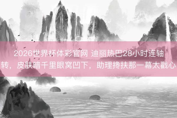2026世界杯体彩官网 迪丽热巴28小时连轴转，皮肤暗千里眼窝凹下，助理搀扶那一幕太戳心