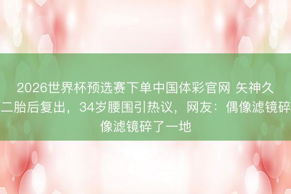 2026世界杯预选赛下单中国体彩官网 矢神久好意思二胎后复出，34岁腰围引热议，网友：偶像滤镜碎了一地