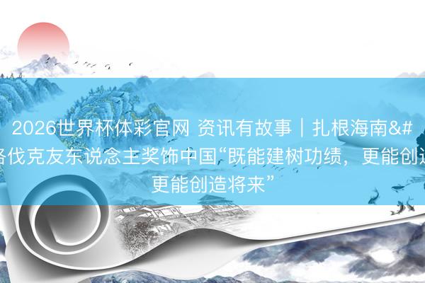 2026世界杯体彩官网 资讯有故事｜扎根海南 斯洛伐克友东说念主奖饰中国“既能建树功绩，更能创造将来”