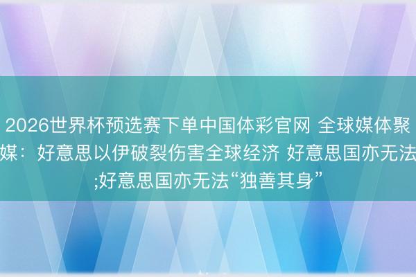 2026世界杯预选赛下单中国体彩官网 全球媒体聚焦｜好意思媒：好意思以伊破裂伤害全球经济 好意思国亦无法“独善其身”