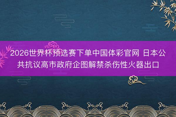 2026世界杯预选赛下单中国体彩官网 日本公共抗议高市政府企图解禁杀伤性火器出口