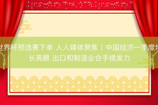 世界杯预选赛下单 人人媒体聚焦｜中国经济一季度增长亮眼 出口和制造业合手续发力