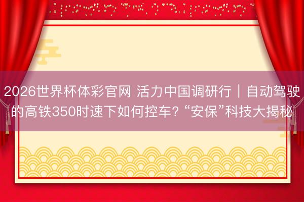 2026世界杯体彩官网 活力中国调研行｜自动驾驶的高铁350时速下如何控车? “安保”科技大揭秘