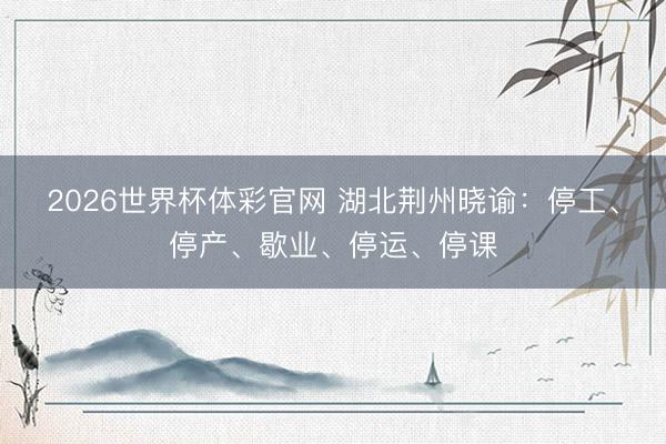 2026世界杯体彩官网 湖北荆州晓谕：停工、停产、歇业、停运、停课