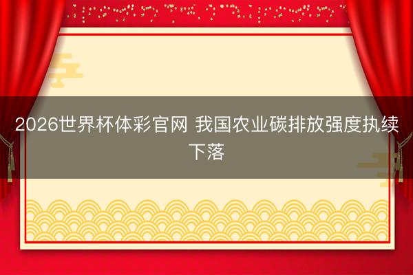 2026世界杯体彩官网 我国农业碳排放强度执续下落