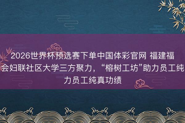 2026世界杯预选赛下单中国体彩官网 福建福州：工会妇联社区大学三方聚力，“榕树工坊”助力员工纯真功绩