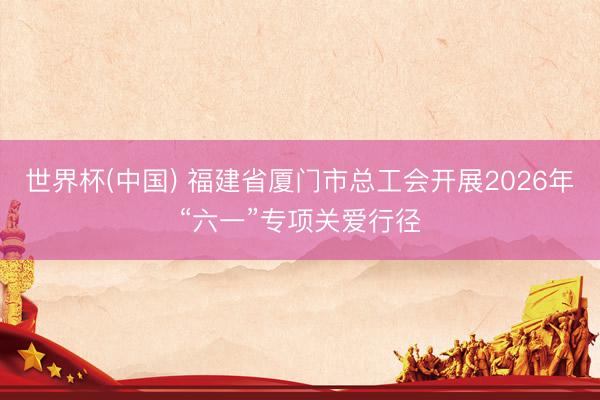 世界杯(中国) 福建省厦门市总工会开展2026年“六一”专项关爱行径