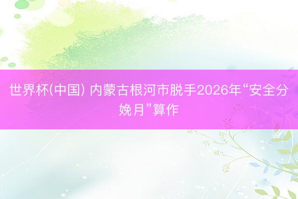 世界杯(中国) 内蒙古根河市脱手2026年“安全分娩月”算作