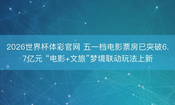 2026世界杯体彩官网 五一档电影票房已突破6.7亿元 “电影+文旅”梦境联动玩法上新