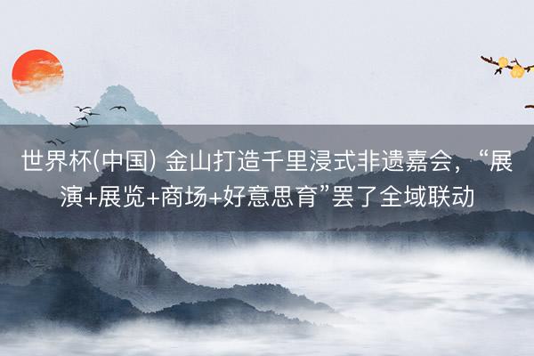 世界杯(中国) 金山打造千里浸式非遗嘉会,“展演+展览+商场+好意思育”罢了全域联动