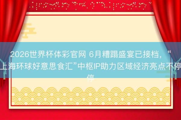 2026世界杯体彩官网 6月糟蹋盛宴已接档,“上海环球好意思食汇”中枢IP助力区域经济亮点不停
