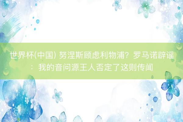 世界杯(中国) 努涅斯顾虑利物浦？罗马诺辟谣：我的音问源王人否定了这则传闻
