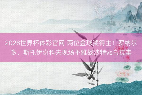 2026世界杯体彩官网 两位金球奖得主！罗纳尔多、斯托伊奇科夫现场不雅战沙特vs乌拉圭