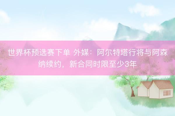 世界杯预选赛下单 外媒：阿尔特塔行将与阿森纳续约，新合同时限至少3年
