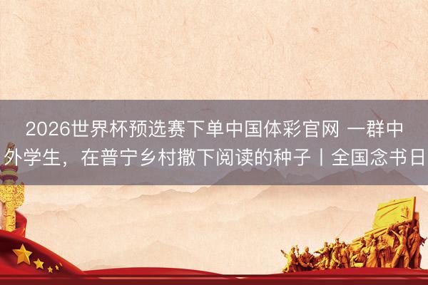 2026世界杯预选赛下单中国体彩官网 一群中外学生，在普宁乡村撒下阅读的种子丨全国念书日