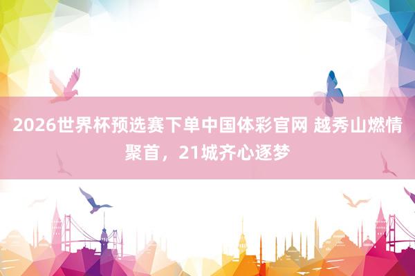 2026世界杯预选赛下单中国体彩官网 越秀山燃情聚首，21城齐心逐梦