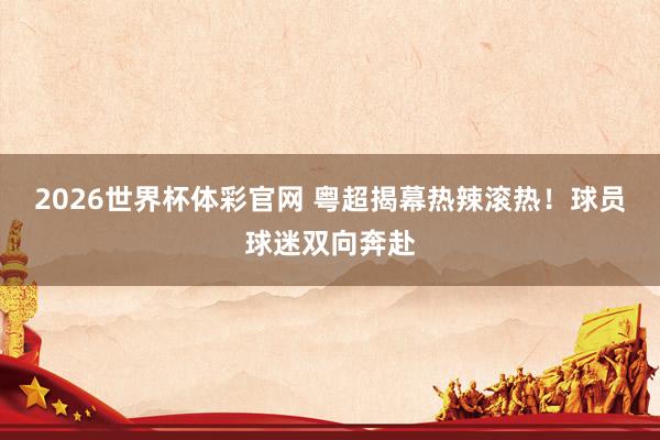 2026世界杯体彩官网 粤超揭幕热辣滚热！球员球迷双向奔赴