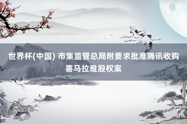 世界杯(中国) 市集监管总局附要求批准腾讯收购喜马拉雅股权案
