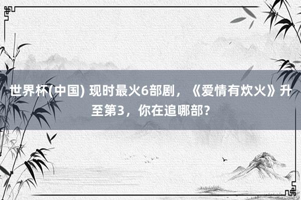 世界杯(中国) 现时最火6部剧，《爱情有炊火》升至第3，你在追哪部？