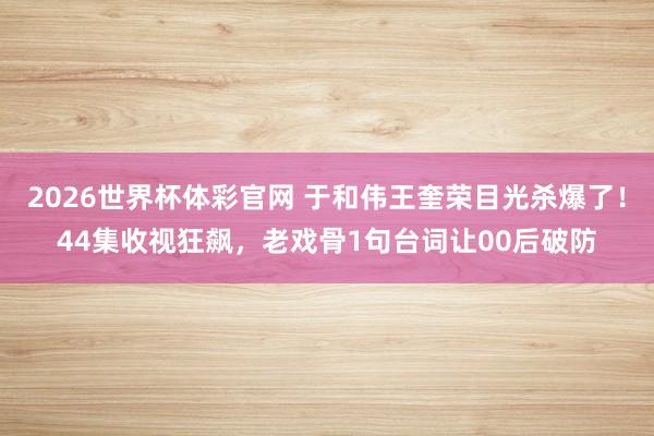 2026世界杯体彩官网 于和伟王奎荣目光杀爆了！44集收视狂飙，老戏骨1句台词让00后破防