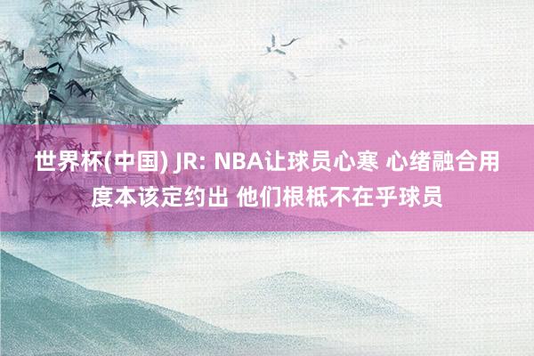 世界杯(中国) JR: NBA让球员心寒 心绪融合用度本该定约出 他们根柢不在乎球员