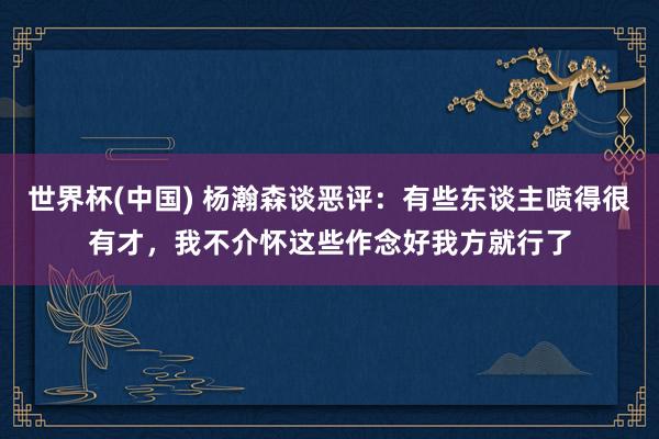 世界杯(中国) 杨瀚森谈恶评：有些东谈主喷得很有才，我不介怀这些作念好我方就行了